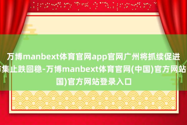 万博manbext体育官网app官网广州将抓续促进房地产市集止跌回稳-万博manbext体育官网(中国)官方网站登录入口