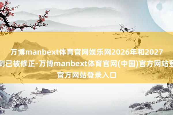 万博manbext体育官网娱乐网2026年和2027年的预测已被修正-万博manbext体育官网(中国)官方网站登录入口