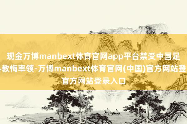 现金万博manbext体育官网app平台禁受中国足协专科教悔率领-万博manbext体育官网(中国)官方网站登录入口