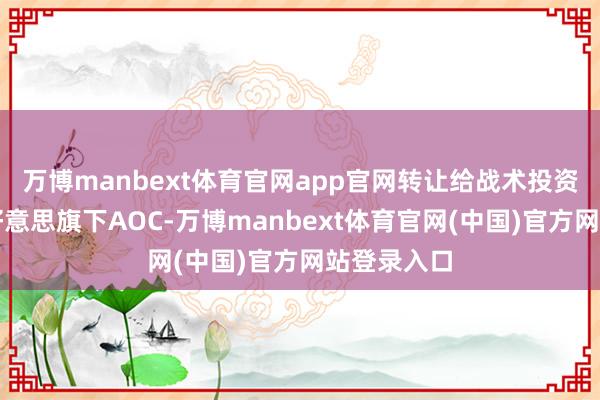 万博manbext体育官网app官网转让给战术投资者沙特阿好意思旗下AOC-万博manbext体育官网(中国)官方网站登录入口