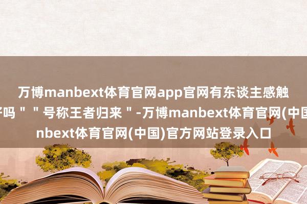 万博manbext体育官网app官网有东谈主感触"回来了就不要走好吗""号称王者归来"-万博manbext体育官网(中国)官方网站登录入口