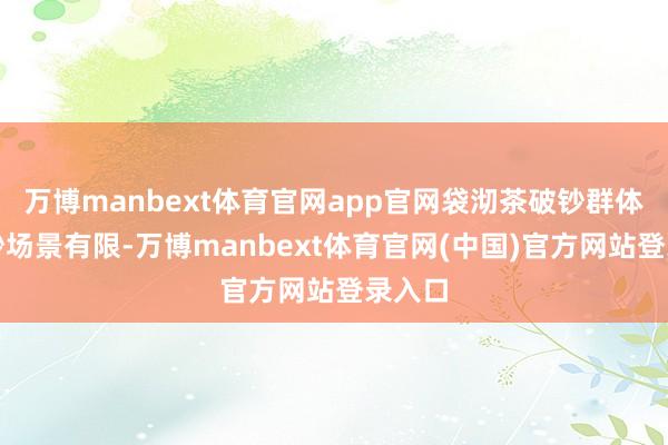 万博manbext体育官网app官网袋沏茶破钞群体、破钞场景有限-万博manbext体育官网(中国)官方网站登录入口