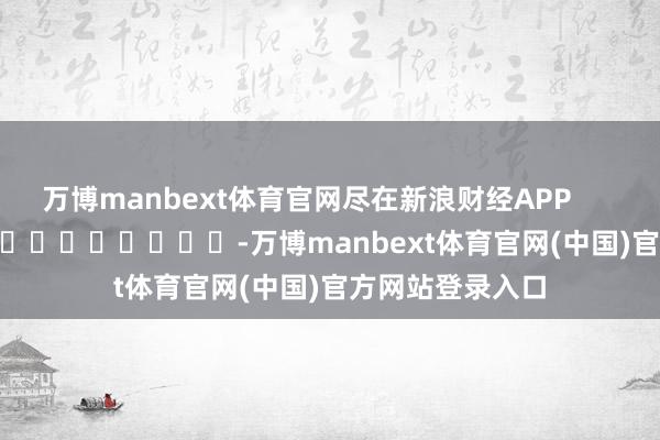 万博manbext体育官网尽在新浪财经APP            													-万博manbext体育官网(中国)官方网站登录入口