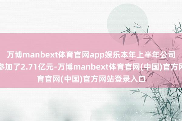 万博manbext体育官网app娱乐本年上半年公司在研发方面参加了2.71亿元-万博manbext体育官网(中国)官方网站登录入口