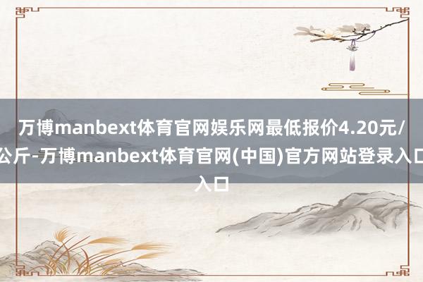 万博manbext体育官网娱乐网最低报价4.20元/公斤-万博manbext体育官网(中国)官方网站登录入口