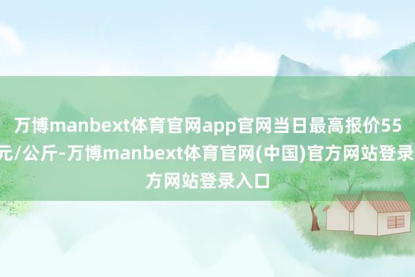 万博manbext体育官网app官网当日最高报价55.00元/公斤-万博manbext体育官网(中国)官方网站登录入口