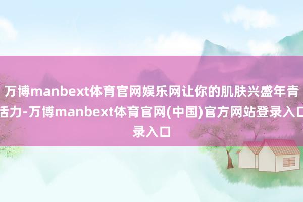 万博manbext体育官网娱乐网让你的肌肤兴盛年青活力-万博manbext体育官网(中国)官方网站登录入口