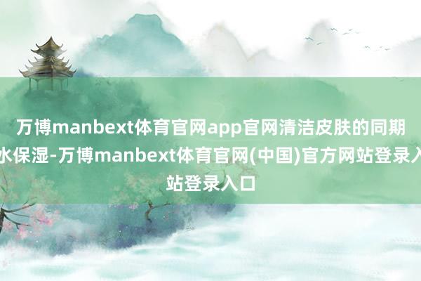 万博manbext体育官网app官网清洁皮肤的同期补水保湿-万博manbext体育官网(中国)官方网站登录入口