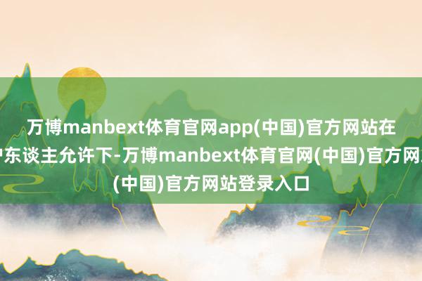 万博manbext体育官网app(中国)官方网站在家长或监护东谈主允许下-万博manbext体育官网(中国)官方网站登录入口