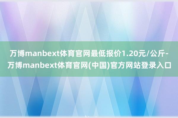 万博manbext体育官网最低报价1.20元/公斤-万博manbext体育官网(中国)官方网站登录入口