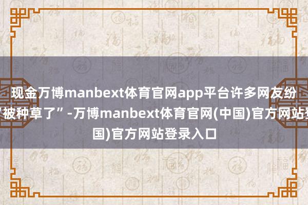 现金万博manbext体育官网app平台许多网友纷纷示意“被种草了”-万博manbext体育官网(中国)官方网站登录入口