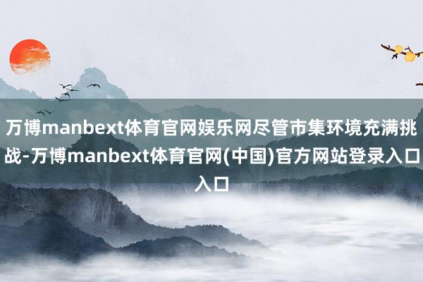 万博manbext体育官网娱乐网尽管市集环境充满挑战-万博manbext体育官网(中国)官方网站登录入口