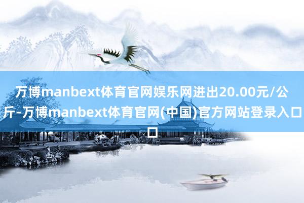 万博manbext体育官网娱乐网进出20.00元/公斤-万博manbext体育官网(中国)官方网站登录入口