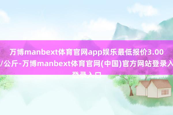 万博manbext体育官网app娱乐最低报价3.00元/公斤-万博manbext体育官网(中国)官方网站登录入口