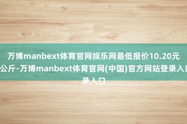 万博manbext体育官网娱乐网最低报价10.20元/公斤-万博manbext体育官网(中国)官方网站登录入口