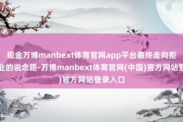 现金万博manbext体育官网app平台最终走向拒绝或歇业的说念路-万博manbext体育官网(中国)官方网站登录入口
