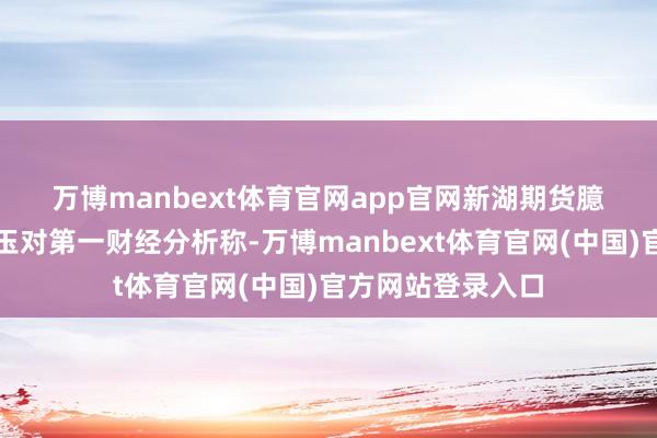 万博manbext体育官网app官网　　新湖期货臆测所副长处李明玉对第一财经分析称-万博manbext体育官网(中国)官方网站登录入口