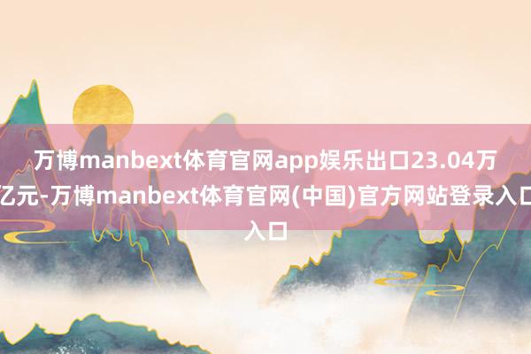 万博manbext体育官网app娱乐出口23.04万亿元-万博manbext体育官网(中国)官方网站登录入口