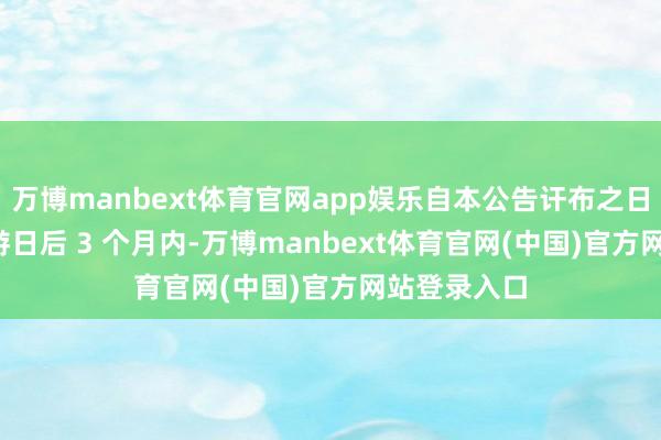 万博manbext体育官网app娱乐自本公告讦布之日起 15个交游日后 3 个月内-万博manbext体育官网(中国)官方网站登录入口
