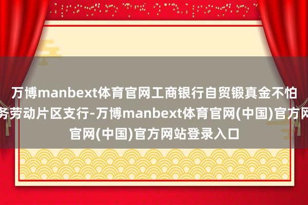 万博manbext体育官网工商银行自贸锻真金不怕火区国外商务劳动片区支行-万博manbext体育官网(中国)官方网站登录入口