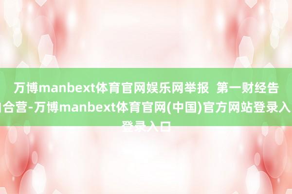 万博manbext体育官网娱乐网举报  第一财经告白合营-万博manbext体育官网(中国)官方网站登录入口