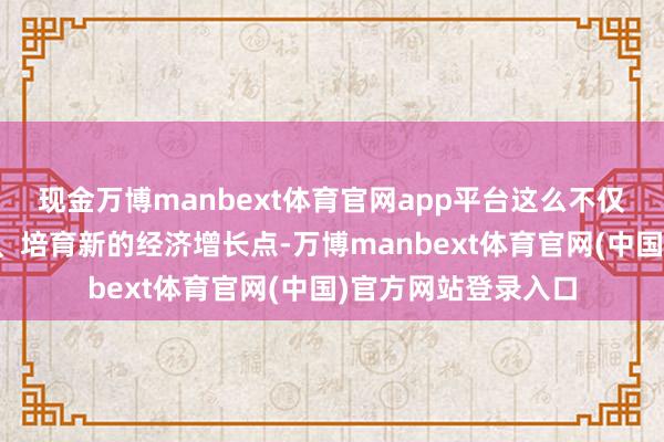 现金万博manbext体育官网app平台这么不仅大略得志市集需求、培育新的经济增长点-万博manbext体育官网(中国)官方网站登录入口