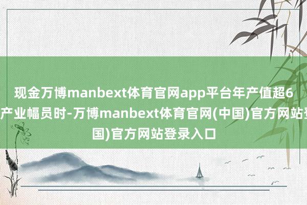 现金万博manbext体育官网app平台年产值超60亿元的产业幅员时-万博manbext体育官网(中国)官方网站登录入口