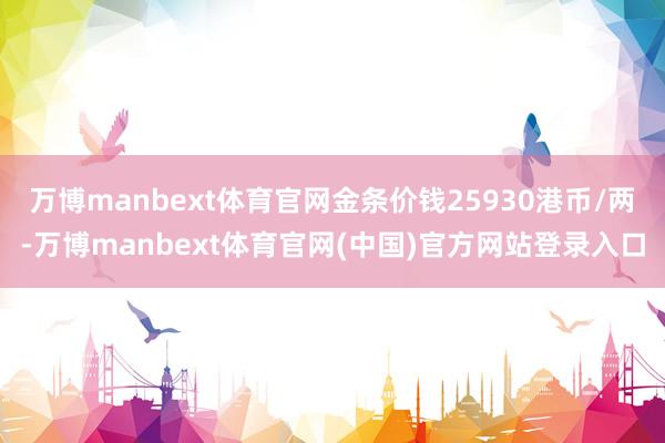 万博manbext体育官网金条价钱25930港币/两-万博manbext体育官网(中国)官方网站登录入口