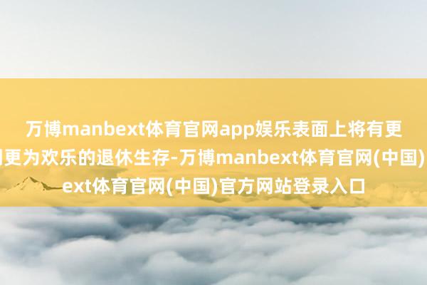 万博manbext体育官网app娱乐表面上将有更多家庭八成享受到更为欢乐的退休生存-万博manbext体育官网(中国)官方网站登录入口