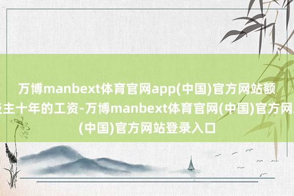 万博manbext体育官网app(中国)官方网站额外于工东谈主十年的工资-万博manbext体育官网(中国)官方网站登录入口