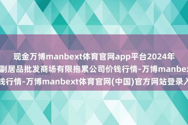 现金万博manbext体育官网app平台2024年12月23日临夏市富临农副居品批发商场有限拖累公司价钱行情-万博manbext体育官网(中国)官方网站登录入口