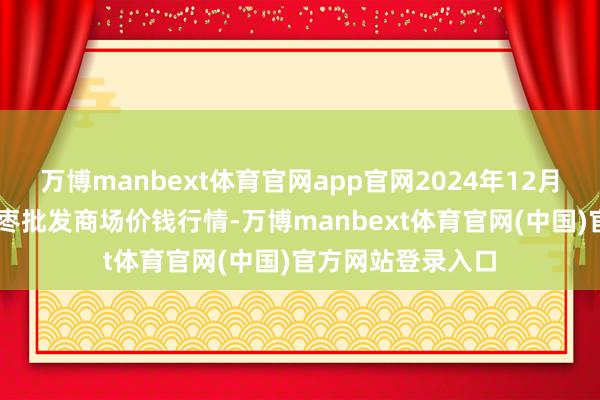 万博manbext体育官网app官网2024年12月23日中国沧州红枣批发商场价钱行情-万博manbext体育官网(中国)官方网站登录入口