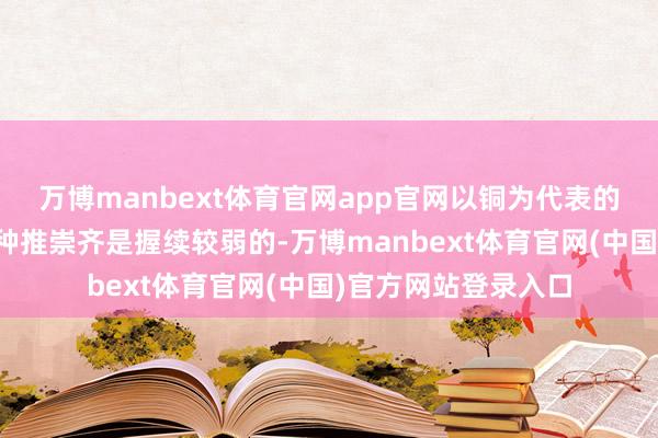 万博manbext体育官网app官网以铜为代表的商品属性更强的品种推崇齐是握续较弱的-万博manbext体育官网(中国)官方网站登录入口