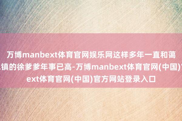 万博manbext体育官网娱乐网这样多年一直和蔼！”扬州宝应氾水镇的徐爹爹年事已高-万博manbext体育官网(中国)官方网站登录入口