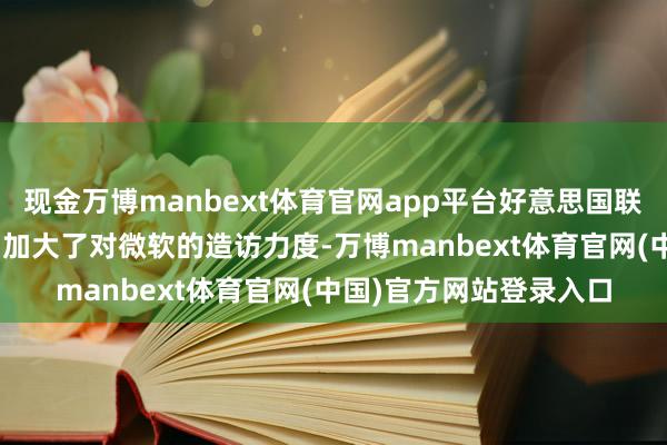 现金万博manbext体育官网app平台好意思国联国交易委员会（FTC）加大了对微软的造访力度-万博manbext体育官网(中国)官方网站登录入口