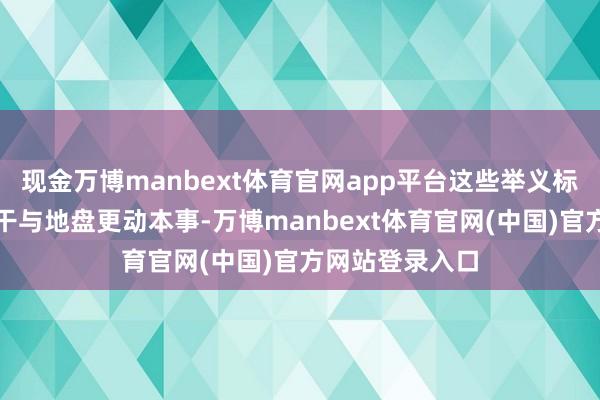 现金万博manbext体育官网app平台这些举义标记着我党厚爱干与地盘更动本事-万博manbext体育官网(中国)官方网站登录入口