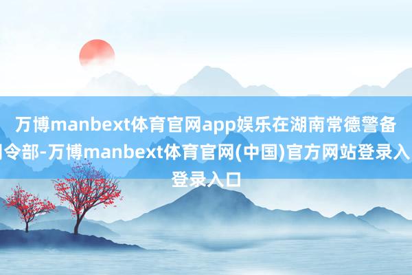 万博manbext体育官网app娱乐在湖南常德警备司令部-万博manbext体育官网(中国)官方网站登录入口