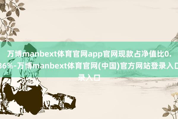 万博manbext体育官网app官网现款占净值比0.86%-万博manbext体育官网(中国)官方网站登录入口