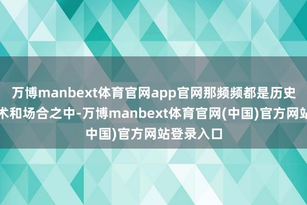 万博manbext体育官网app官网那频频都是历史的环节技术和场合之中-万博manbext体育官网(中国)官方网站登录入口