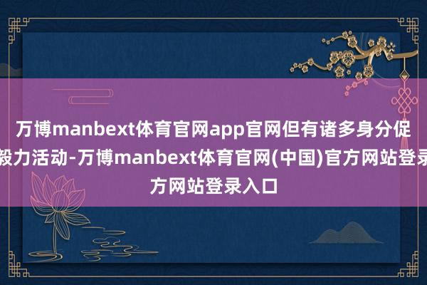 万博manbext体育官网app官网但有诸多身分促使他毅力活动-万博manbext体育官网(中国)官方网站登录入口