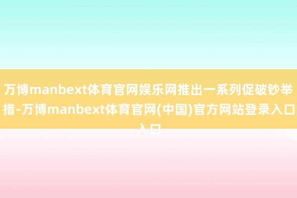 万博manbext体育官网娱乐网推出一系列促破钞举措-万博manbext体育官网(中国)官方网站登录入口