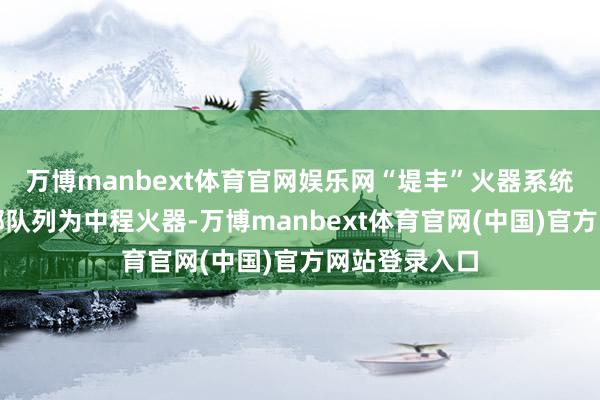 万博manbext体育官网娱乐网“堤丰”火器系统被好意思国部队列为中程火器-万博manbext体育官网(中国)官方网站登录入口