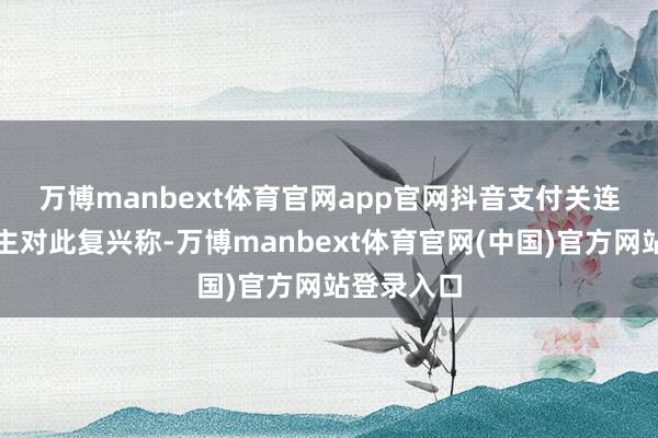 万博manbext体育官网app官网　　抖音支付关连认真东谈主对此复兴称-万博manbext体育官网(中国)官方网站登录入口