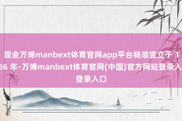 现金万博manbext体育官网app平台杨溶竖立于 1986 年-万博manbext体育官网(中国)官方网站登录入口