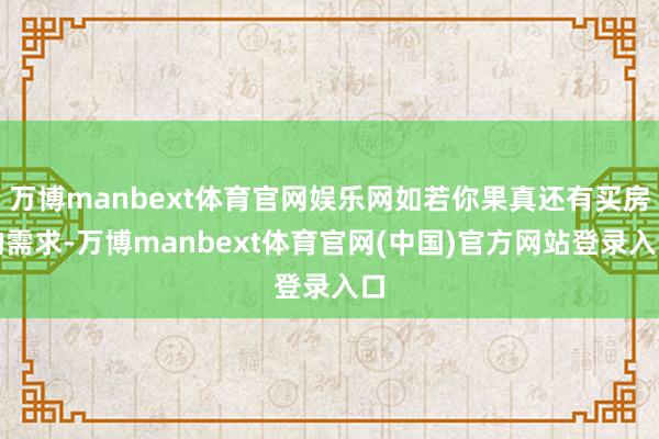 万博manbext体育官网娱乐网如若你果真还有买房的需求-万博manbext体育官网(中国)官方网站登录入口