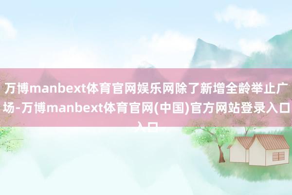 万博manbext体育官网娱乐网除了新增全龄举止广场-万博manbext体育官网(中国)官方网站登录入口