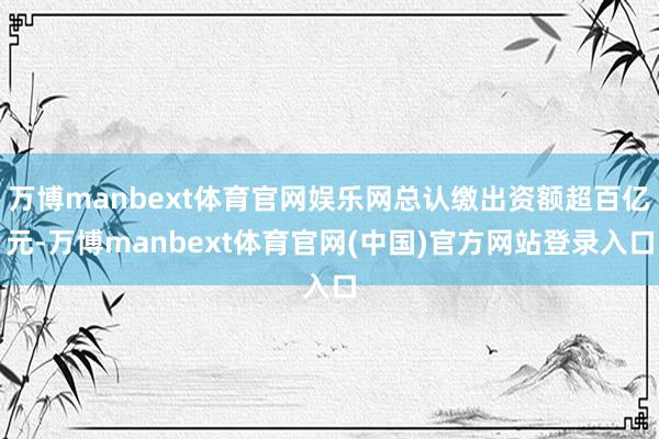 万博manbext体育官网娱乐网总认缴出资额超百亿元-万博manbext体育官网(中国)官方网站登录入口