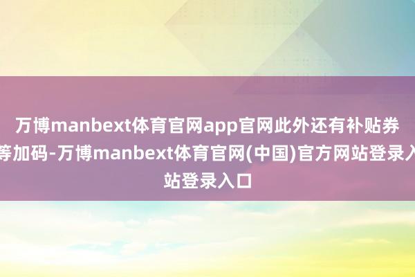 万博manbext体育官网app官网此外还有补贴券超等加码-万博manbext体育官网(中国)官方网站登录入口