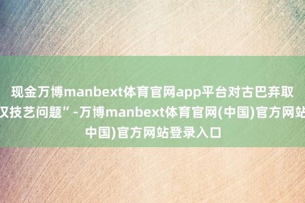现金万博manbext体育官网app平台对古巴弃取步履“仅仅技艺问题”-万博manbext体育官网(中国)官方网站登录入口