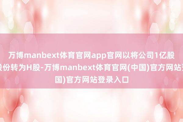 万博manbext体育官网app官网以将公司1亿股未上市股份转为H股-万博manbext体育官网(中国)官方网站登录入口